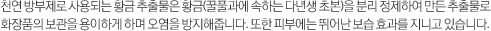천연 방부제로 사용되는 황금 추출물은 황금(꿀풀과에 속하는 다년생 초본)을 분리 정제하여 만든 추출물로 화장품의 보관을 용이하게 하며 오염을 방지해줍니다. 또한 피부에는 뛰어난 보습 효과를 지니고 있습니다.