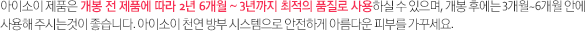 아이소이 제품은 개봉 전 2년 6개월 (파우더 3년) 최적의 품질로 사용하실 수 있으며, 개봉 후에는 3개월~6개월 안에 사용해 주시는것이 좋습니다. 아이소이 천연 방부 시스템으로 안전하게 아름다운 피부를 가꾸세요.