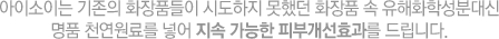 아이소이는 기존의 화장품들이 시도하지 못했던 화장품 속 유해화학성분대신 명품 천연원료를 넣어 지속 가능한 피부개선효과를 드립니다.